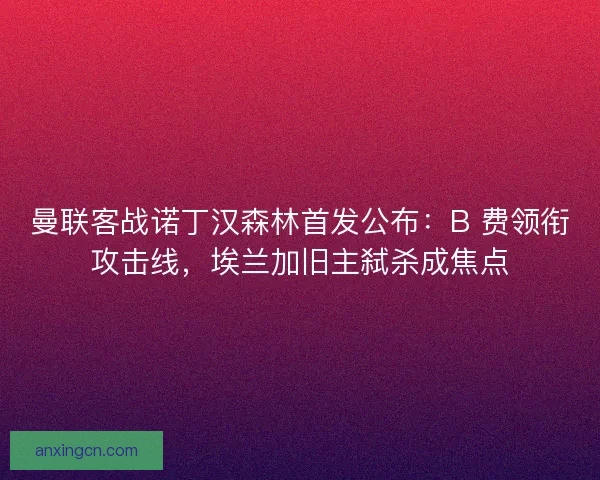 曼联客战诺丁汉森林首发公布：B 费领衔攻击线，埃兰加旧主弑杀成焦点