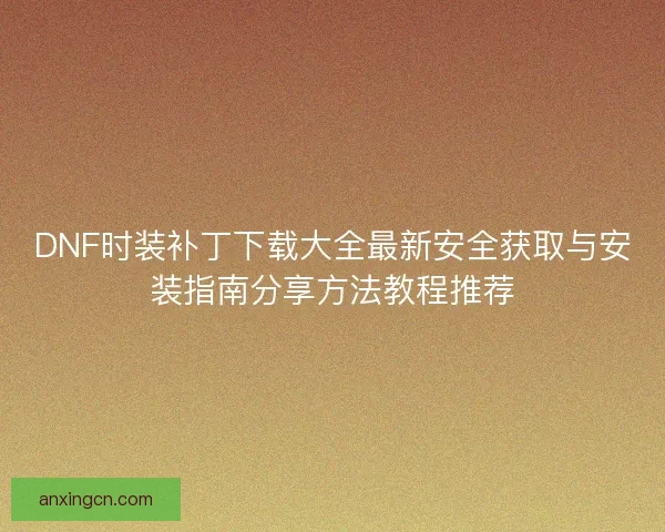 DNF时装补丁下载大全最新安全获取与安装指南分享方法教程推荐 DNF时装补丁下载大全最新安全获取与安装指南分享方法教程推荐