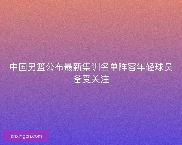 中国男篮公布最新集训名单阵容年轻球员备受关注