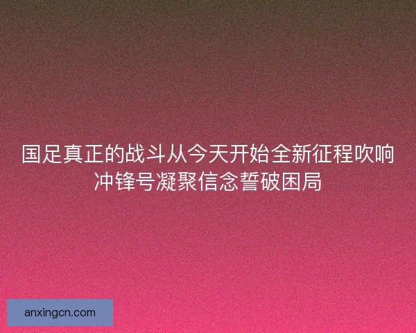 国足真正的战斗从今天开始全新征程吹响冲锋号凝聚信念誓破困局