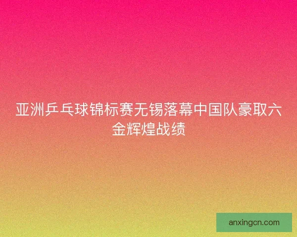 亚洲乒乓球锦标赛无锡落幕中国队豪取六金辉煌战绩