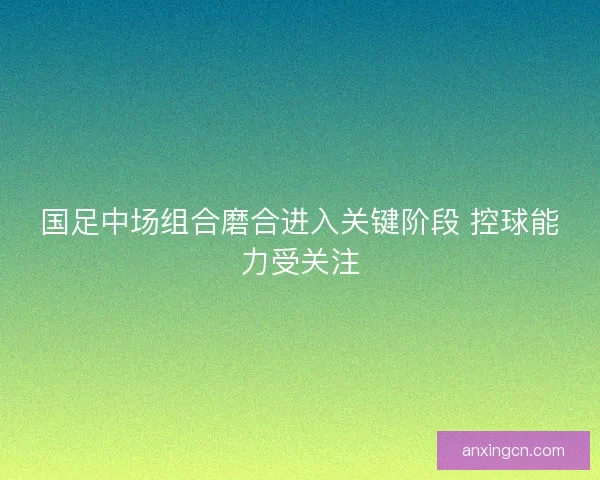 国足中场组合磨合进入关键阶段 控球能力受关注