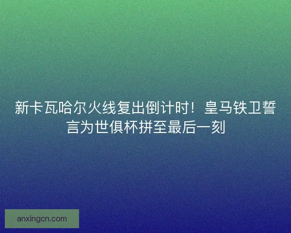 新卡瓦哈尔火线复出倒计时！皇马铁卫誓言为世俱杯拼至最后一刻