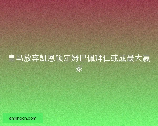 皇马放弃凯恩锁定姆巴佩拜仁或成最大赢家