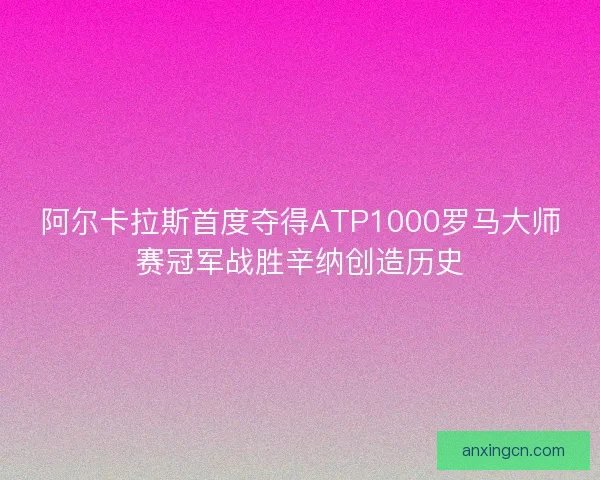 阿尔卡拉斯首度夺得ATP1000罗马大师赛冠军战胜辛纳创造历史