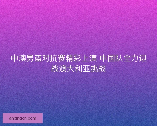 中澳男篮对抗赛精彩上演 中国队全力迎战澳大利亚挑战