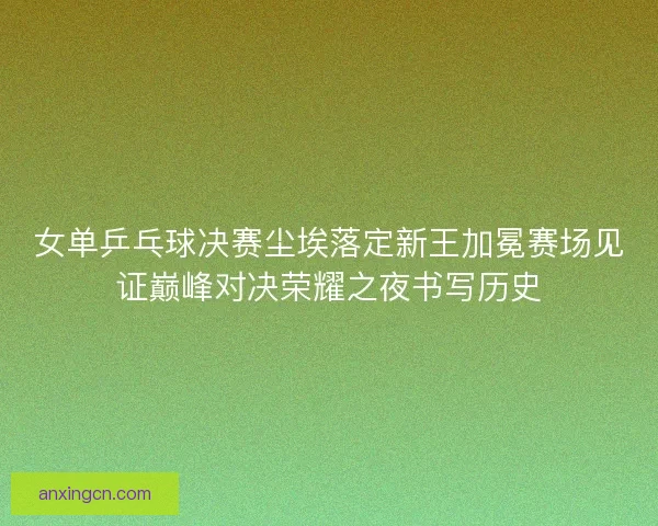 女单乒乓球决赛尘埃落定新王加冕赛场见证巅峰对决荣耀之夜书写历史