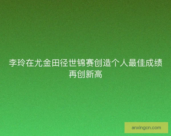 李玲在尤金田径世锦赛创造个人最佳成绩再创新高