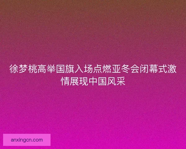 徐梦桃高举国旗入场点燃亚冬会闭幕式激情展现中国风采