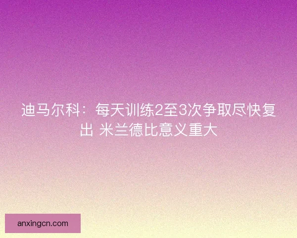 迪马尔科：每天训练2至3次争取尽快复出 米兰德比意义重大