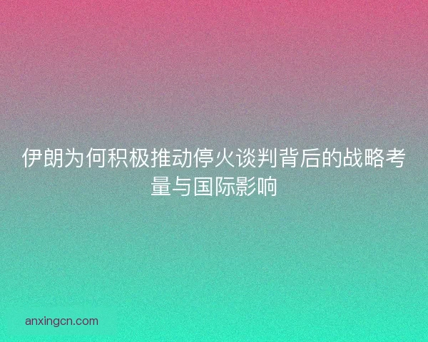 伊朗为何积极推动停火谈判背后的战略考量与国际影响 伊朗为何积极推动停火谈判背后的战略考量与国际影响