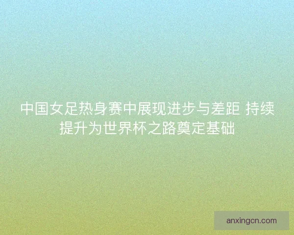 中国女足热身赛中展现进步与差距 持续提升为世界杯之路奠定基础