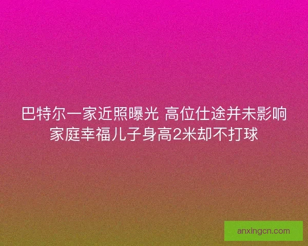 巴特尔一家近照曝光 高位仕途并未影响家庭幸福儿子身高2米却不打球 巴特尔一家近照曝光 高位仕途并未影响家庭幸福儿子身高2米却不打球