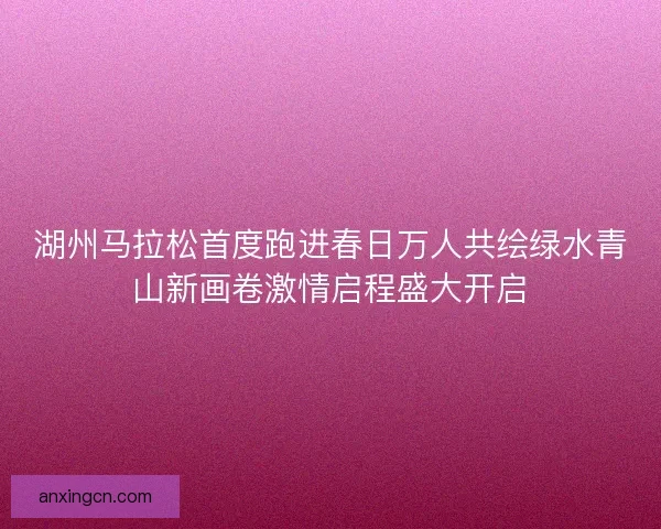 湖州马拉松首度跑进春日万人共绘绿水青山新画卷激情启程盛大开启