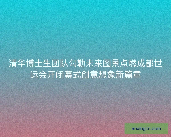 清华博士生团队勾勒未来图景点燃成都世运会开闭幕式创意想象新篇章