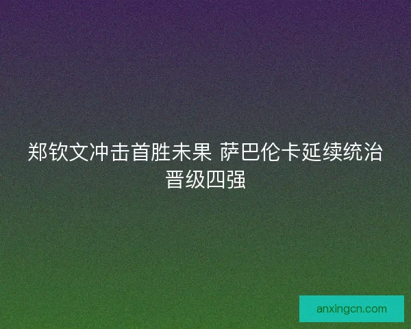郑钦文冲击首胜未果 萨巴伦卡延续统治晋级四强