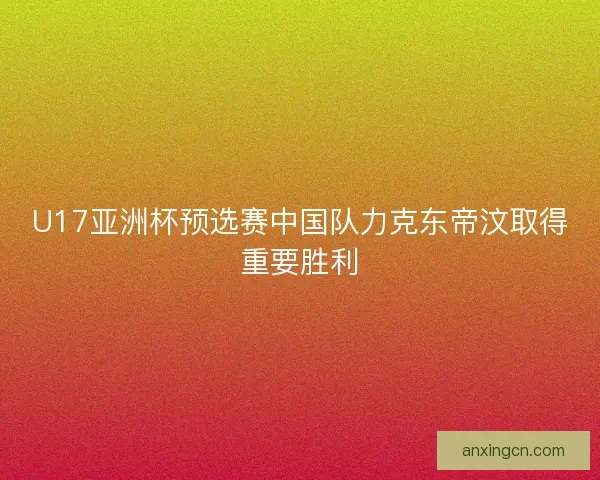 U17亚洲杯预选赛中国队力克东帝汶取得重要胜利 U17亚洲杯预选赛中国队力克东帝汶取得重要胜利