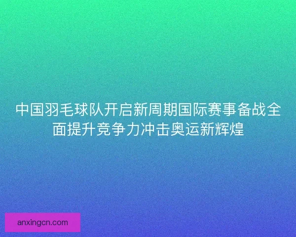 中国羽毛球队开启新周期国际赛事备战全面提升竞争力冲击奥运新辉煌