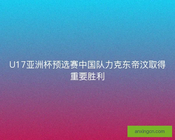 U17亚洲杯预选赛中国队力克东帝汶取得重要胜利 U17亚洲杯预选赛中国队力克东帝汶取得重要胜利